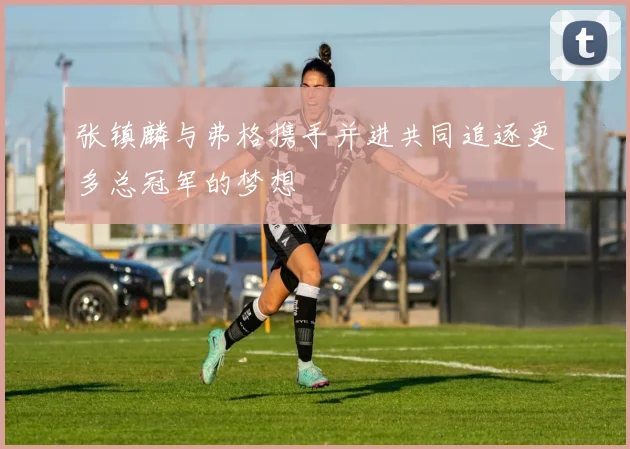 张镇麟与弗格携手并进共同追逐更多总冠军的梦想